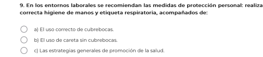 En los entornos laborales se recomiendan las medidas de protección personal: realiza
correcta higiene de manos y etiqueta respiratoria, acompañados de:
a) El uso correcto de cubrebocas.
b) El uso de careta sin cubrebocas.
c) Las estrategias generales de promoción de la salud.