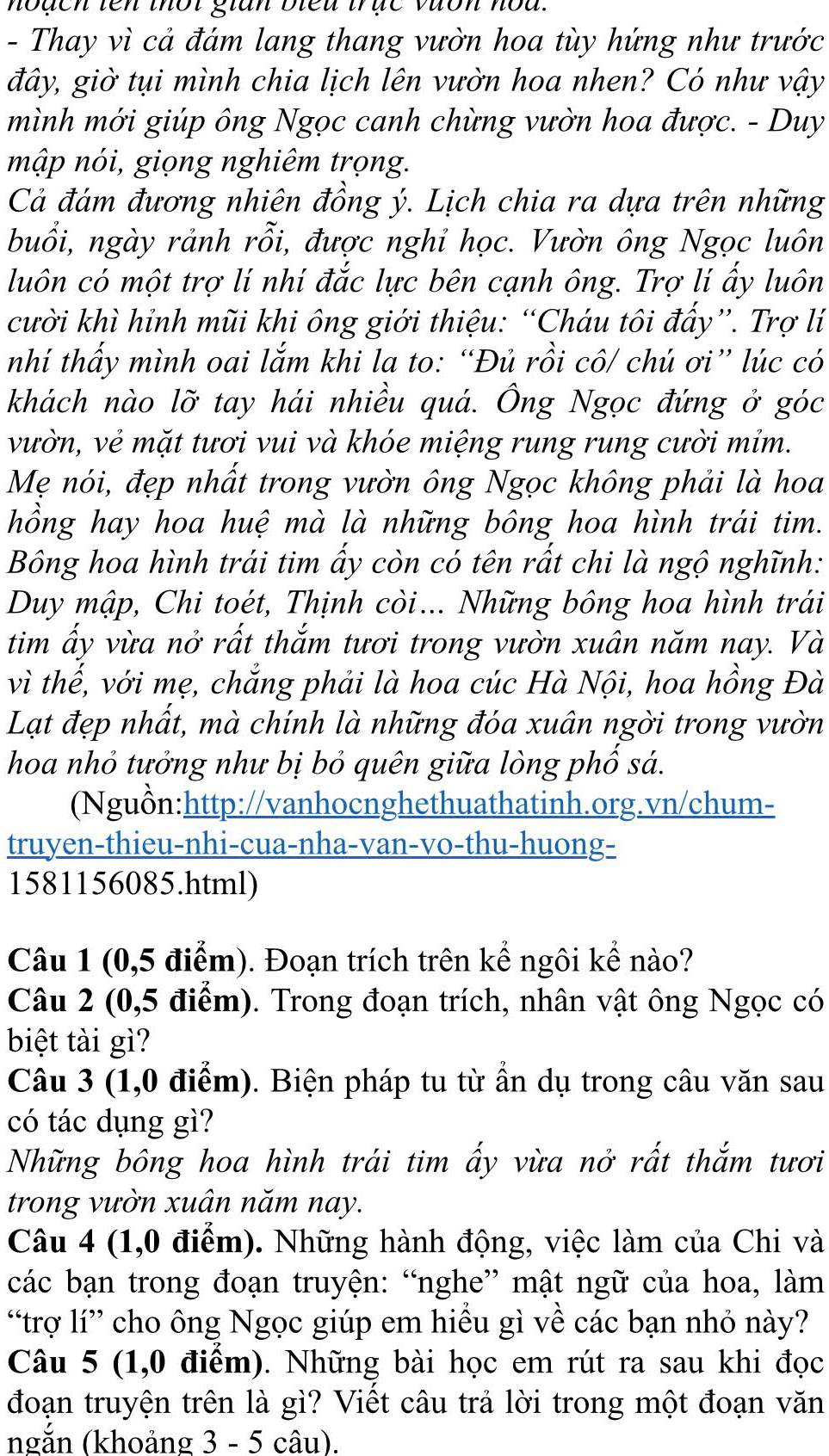 hoạch tên thốt gian bleu trục vưon hod.
- Thay vì cả đám lang thang vườn hoa tùy hứng như trước
đây, giờ tụi mình chia lịch lên vườn hoa nhen? Có như vậy
mình mới giúp ông Ngọc canh chừng vườn hoa được. - Duy
mập nói, giọng nghiêm trọng.
Cả đám đương nhiên đồng ý. Lịch chia ra dựa trên những
buổi, ngày rảnh rỗi, được nghỉ học. Vườn ông Ngọc luôn
luôn có một trợ li nhí đắc lực bên cạnh ông. Trợ lí ấy luôn
cười khì hỉnh mũi khi ông giới thiệu: “Cháu tôi đẩy”. Trợ lí
nhí thấy mình oai lắm khi la to: “Đủ rồi cô/ chú ơi” lúc có
khách nào lỡ tay hái nhiều quá. Ông Ngọc đứng ở góc
vườn, vẻ mặt tươi vui và khóe miệng rung rung cười mỉm.
Mẹ nói, đẹp nhất trong vườn ông Ngọc không phải là hoa
hồng hay hoa huệ mà là những bông hoa hình trái tim.
Bông hoa hình trái tim ẩy còn có tên rất chi là ngộ nghĩnh:
Duy mập, Chi toét, Thịnh còi... Những bông hoa hình trái
tim ấy vừa nở rất thắm tươi trong vườn xuân năm nay. Và
vì thế, với mẹ, chẳng phải là hoa cúc Hà Nội, hoa hồng Đà
Lạt đẹp nhất, mà chính là những đóa xuân ngời trong vườn
hoa nhỏ tưởng như bị bỏ quên giữa lòng phố sá.
(Nguồn:http://vanhocnghethuathatinh.org.vn/chum-
truyen-thieu-nhi-cua-nha-van-vo-thu-huong-
1581156085.html)
Câu 1 (0,5 điểm). Đoạn trích trên kể ngôi kể nào?
Câu 2 (0,5 điểm). Trong đoạn trích, nhân vật ông Ngọc có
biệt tài gì?
Câu 3 (1,0 điểm). Biện pháp tu từ ẩn dụ trong câu văn sau
có tác dụng gì?
Những bông hoa hình trái tim ấy vừa nở rất thắm tươi
trong vườn xuân năm nay.
Câu 4 (1,0 điểm). Những hành động, việc làm của Chi và
các bạn trong đoạn truyện: “nghe” mật ngữ của hoa, làm
“trợ lí” cho ông Ngọc giúp em hiều gì về các bạn nhỏ này?
Câu 5 (1,0 điểm). Những bài học em rút ra sau khi đọc
đoạn truyện trên là gì? Viết câu trả lời trong một đoạn văn
ngắn (khoảng 3 - 5 câu).