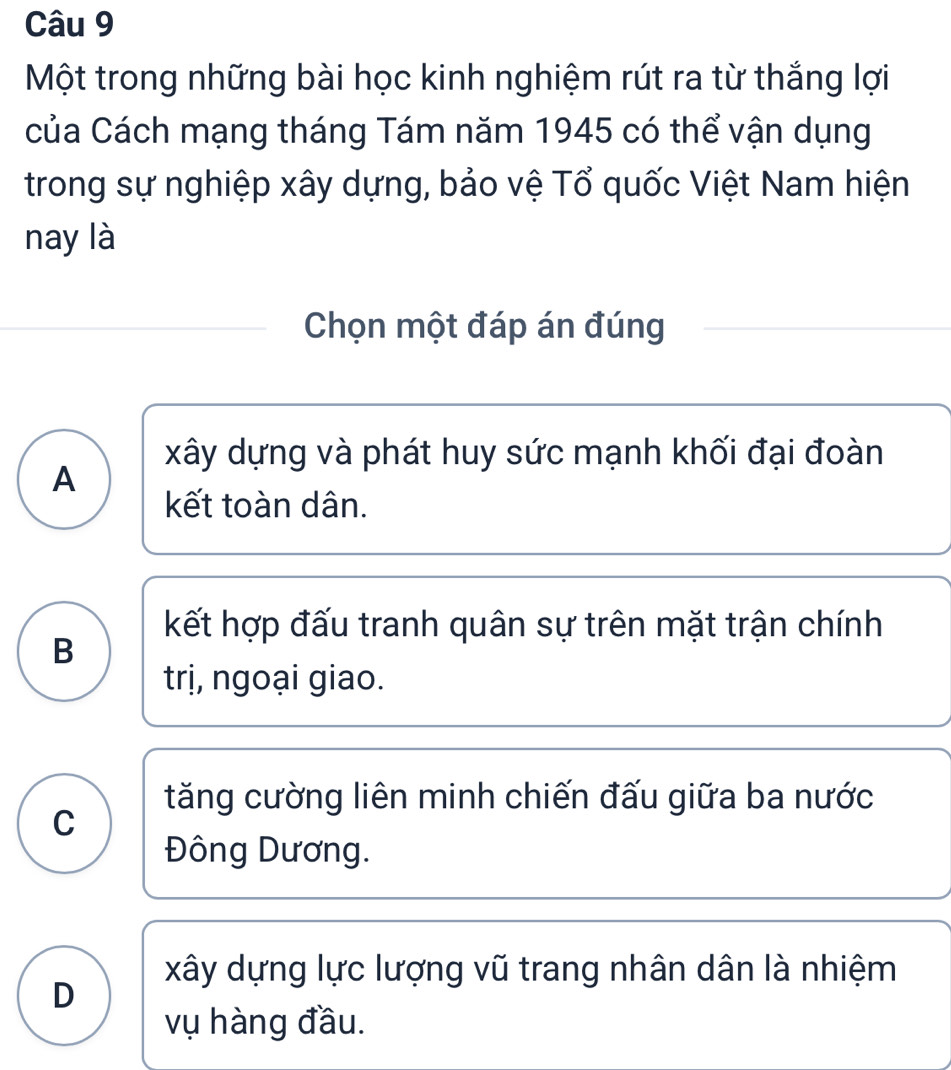 Một trong những bài học kinh nghiệm rút ra từ thắng lợi
của Cách mạng tháng Tám năm 1945 có thể vận dụng
trong sự nghiệp xây dựng, bảo vệ Tổ quốc Việt Nam hiện
nay là
Chọn một đáp án đúng
xây dựng và phát huy sức mạnh khối đại đoàn
A
kết toàn dân.
kết hợp đấu tranh quân sự trên mặt trận chính
B
trị, ngoại giao.
tăng cường liên minh chiến đấu giữa ba nước
C
Đông Dương.
xây dựng lực lượng vũ trang nhân dân là nhiệm
D
vụ hàng đầu.