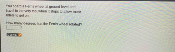 You board a Ferris wheel at ground level and 
travel to the very top, when it stops to allow more 
riders to get on. 
How many degrees has the Ferris wheel rotated?
□°
DONE