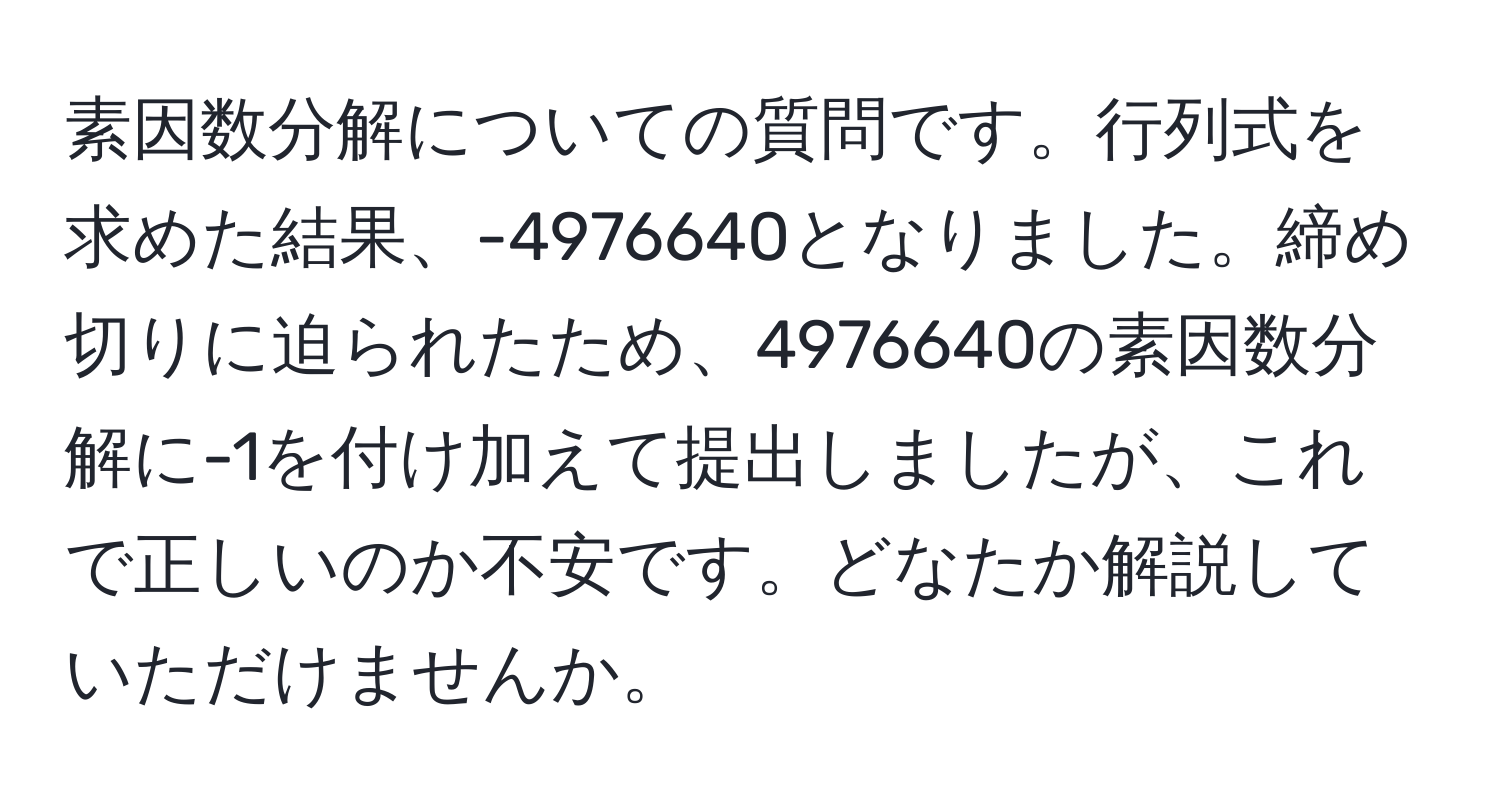 素因数分解についての質問です。行列式を求めた結果、-4976640となりました。締め切りに迫られたため、4976640の素因数分解に-1を付け加えて提出しましたが、これで正しいのか不安です。どなたか解説していただけませんか。