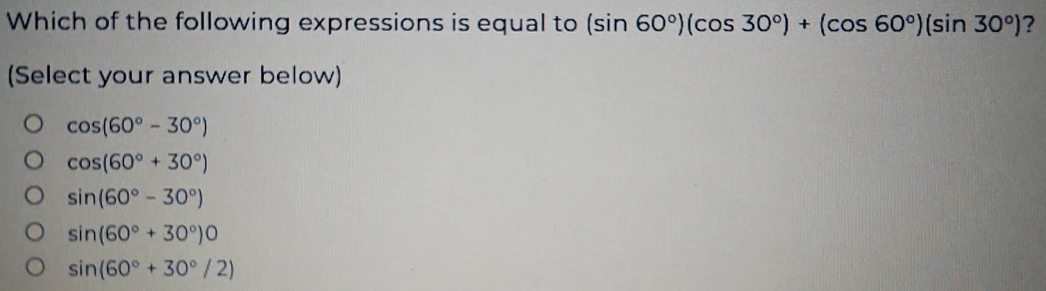 Which of the following expressions is equal to (sin 60°)(cos 30°)+(cos 60°)(sin 30°) ?
(Select your answer below)
cos (60°-30°)
cos (60°+30°)
sin (60°-30°)
sin (60°+30°)0
sin (60°+30°/2)