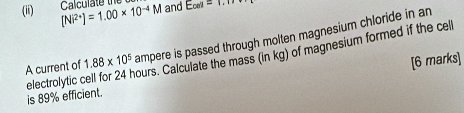 (ii) [Ni^(2+)]=1.00* 10^(-4)M Calculate the and E_cell=1.17
A current of 1.88* 10^5 ampere is passed through molten magnesium chloride in an 
electrolytic cell for 24 hours. Calculate the mass (in kg) of magnesium formed if the cel 
is 89% efficient. [6 marks]