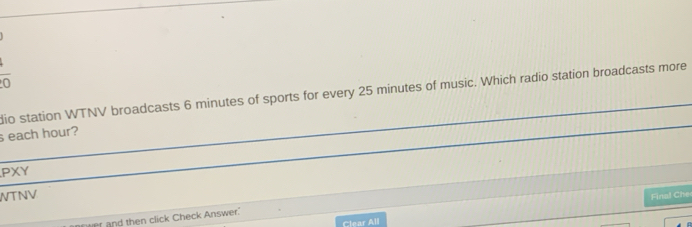 overline 0 
dio station WTNV broadcasts 6 minutes of sports for every 25 minutes of music. Which radio station broadcasts more 
s each hour? 
PXY 
WTNV Final Che 
then click Check Answer. 
Clear All