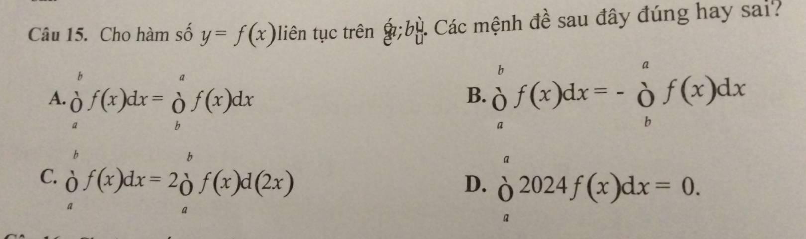 Cho hàm số y=f(x) liên tục trên a; bbeginarrayr u uendarray : Các mệnh đề sau đây đúng hay sai?
A. ∈tlimits _a^(bf(x)dx=∈tlimits _b^af(x)dx
B. beginarray)r b aendarray f(x)dx=-beginarrayr a o_bendarray f(x)dx
b
b
a
C. of(x)dx=2 f(x)d(2x) D. delta^(2024)f(x)dx=0. 
a
a