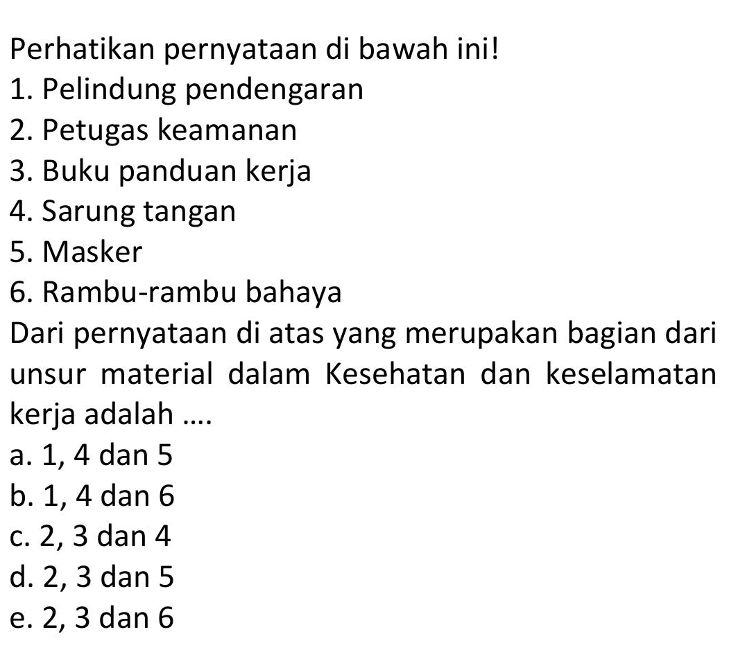 Perhatikan pernyataan di bawah ini!
1. Pelindung pendengaran
2. Petugas keamanan
3. Buku panduan kerja
4. Sarung tangan
5. Masker
6. Rambu-rambu bahaya
Dari pernyataan di atas yang merupakan bagian dari
unsur material dalam Kesehatan dan keselamatan
kerja adalah ....
a. 1, 4 dan 5
b. 1, 4 dan 6
c. 2, 3 dan 4
d. 2, 3 dan 5
e. 2, 3 dan 6