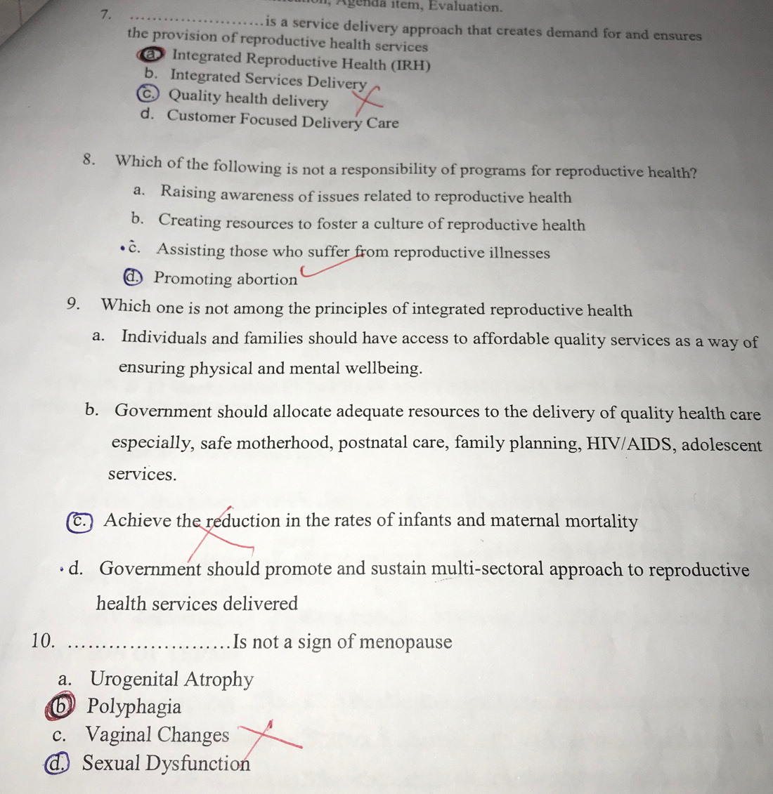 Agenda item, Evaluation.
7._
is a service delivery approach that creates demand for and ensures
the provision of reproductive health services
@ Integrated Reproductive Health (IRH)
b. Integrated Services Delivery
c. Quality health delivery
d. Customer Focused Delivery Care
8. Which of the following is not a responsibility of programs for reproductive health?
a. Raising awareness of issues related to reproductive health
b. Creating resources to foster a culture of reproductive health
c. Assisting those who suffer from reproductive illnesses
d Promoting abortion
9. Which one is not among the principles of integrated reproductive health
a. Individuals and families should have access to affordable quality services as a way of
ensuring physical and mental wellbeing.
b. Government should allocate adequate resources to the delivery of quality health care
especially, safe motherhood, postnatal care, family planning, HIV/AIDS, adolescent
services.
c.) Achieve the reduction in the rates of infants and maternal mortality
d. Government should promote and sustain multi-sectoral approach to reproductive
health services delivered
10. _Is not a sign of menopause
a. Urogenital Atrophy
b Polyphagia
c. Vaginal Changes
A
d Sexual Dysfunction