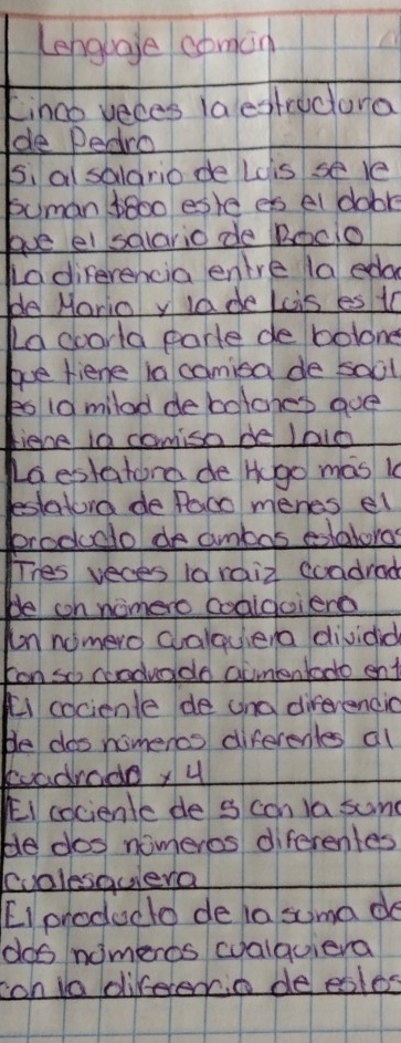 Lengbage comin 
Linco yeces laestrectora 
de Dedro 
si al soldrio de Los se le 
buman b80o eske es el dobr 
lve el salarid de Roclo 
La diferencia enlre la eda 
ble Mario y la de Lcis es t0 
La coorld parte de bolone 
bue fiene ia camioa de soil 
eo1d milad debolohes gue 
tiehe in camiso be laic 
La estatond de Hgo mas k 
estatord de Paco menes el 
brodudo de ambas eoatoras 
Thes veces 1araiz coadrad 
be cn nomero codidoierd 
un nomero clalquera dividid 
Fon so codvado aumbntodo ent 
ki cocienle de und direrendic 
He doo nomercs diferenles all 
euadradey 4 
Ei cociente de s con ia sund 
be dos nomeros diferentes 
cvalesqulera 
[Iproducto de la suma do 
dos nomeros walquiera 
con io direrent deeales