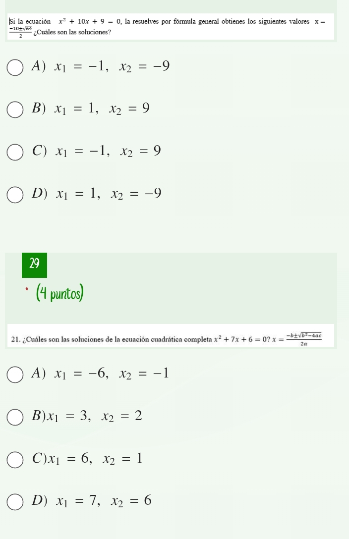 Si la ecuación x^2+10x+9=0 , la resuelves por fórmula general obtienes los siguientes valores x=
 (-10± sqrt(64))/2  ¿Cuáles son las soluciones?
A) x_1=-1, x_2=-9
B) x_1=1, x_2=9
C) x_1=-1, x_2=9
D) x_1=1, x_2=-9
29
(4 puntos)
21. ¿Cuáles son las soluciones de la ecuación cuadrática completa x^2+7x+6=0? x= (-b± sqrt(b^2-4ac))/2a 
A) x_1=-6, x_2=-1
B). x_1=3, x_2=2
C) x_1=6, x_2=1
D) x_1=7, x_2=6