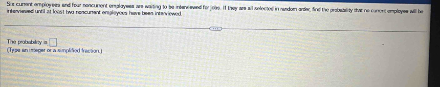 Six current employees and four noncurrent employees are waiting to be interviewed for jobs. If they are all selected in random order, find the probability that no current employee will be 
interviewed until at least two noncurrent employees have been interviewed 
The probability is □ 
(Type an integer or a simplified fraction.)