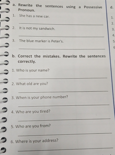 Rewrite the sentences using a Possessive d. 
Pronoun. 
1. She has a new car. 
1. 
_ 
2. 
2. It is not my sandwich. 
3. 
_ 
4. 
3. The blue marker is Peter’s. 
5 
_ 
6 
b. Correct the mistakes. Rewrite the sentences 
correctly. 
1. Who is your name? 
_ 
2. What old are you? 
_ 
3. When is your phone number? 
_ 
4. Who are you tired? 
_ 
5. Who are you from? 
_ 
6. Where is your address? 
_