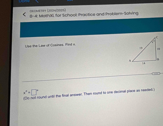 Done
GEOMETRY (2024/2025)
8-4: MathXL for School: Practice and Problem-Solving
Use the Law of Cosines. Find x.
x°=□° (Do not round until the final answer. Then round to one decimal place as needed.)