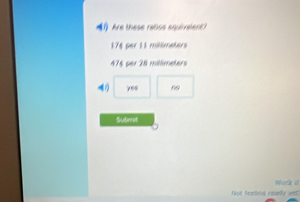 Are these ratios equiralen?
174 per 11 millimeters
474 per 28 millimeters
yes no
Submit
Work a
ot feeling ready yet ?