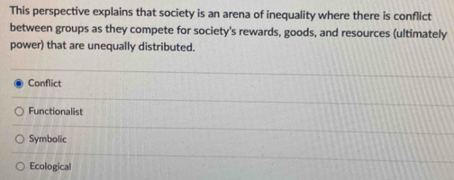 This perspective explains that society is an arena of inequality where there is conflict
between groups as they compete for society's rewards, goods, and resources (ultimately
power) that are unequally distributed.
Conflict
Functionalist
Symbolic
Ecological