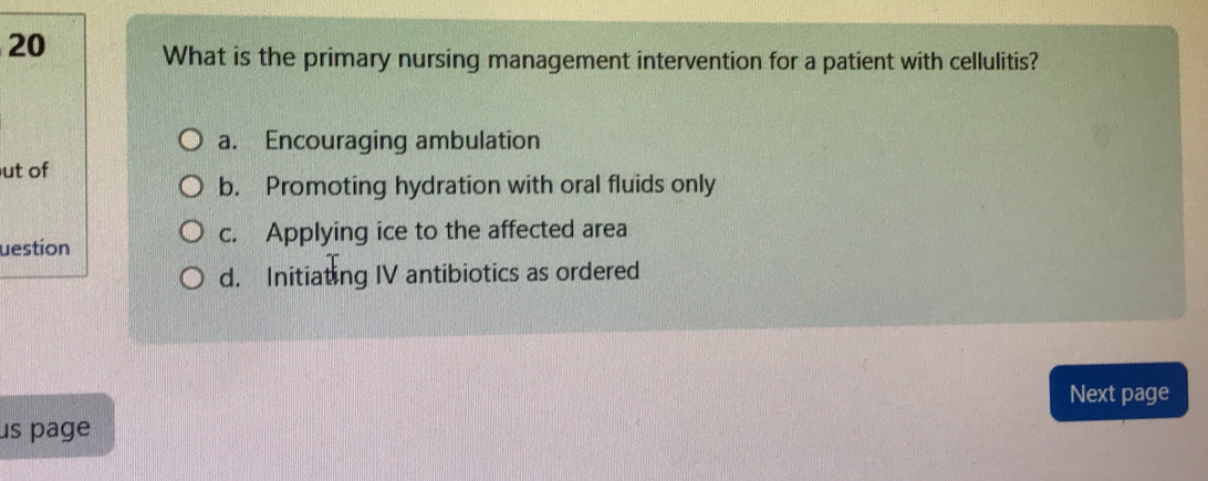 What is the primary nursing management intervention for a patient with cellulitis?
a. Encouraging ambulation
ut of
b. Promoting hydration with oral fluids only
uestion c. Applying ice to the affected area
d. Initiating IV antibiotics as ordered
Next page
us page