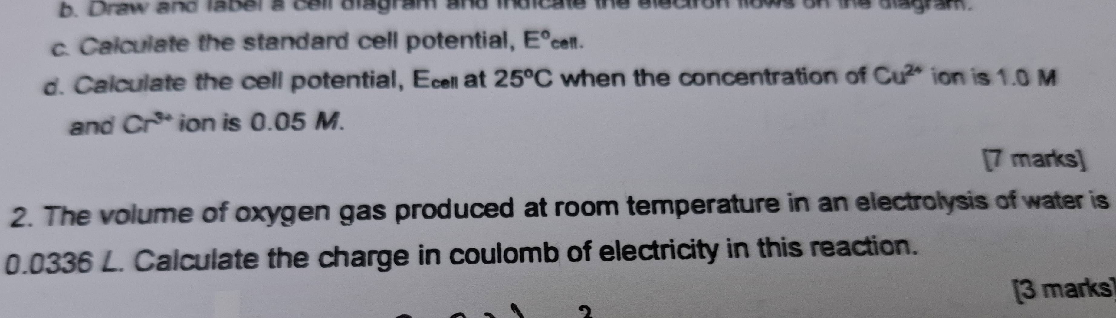 Draw and label a cell dlagram and indicate the aleciron tlows on the alagram. 
c. Calculate the standard cell potential, E°cell. 
d. Calculate the cell potential, Ec at 25^oC when the concentration of Cu^(2+) ion is 1.0 M
and Cr^(3+) ion is 0.05 M. 
[7 marks] 
2. The volume of oxygen gas produced at room temperature in an electrolysis of water is
0.0336 L. Calculate the charge in coulomb of electricity in this reaction. 
[3 marks]