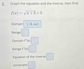 Graph the equation and the inverse, then find:
f(x)=sqrt(x+3)+5
Domain [-3,∈fty )
Range □ 
Domain f^(-1)(x)□
Range f^(-1)(x)□
Equation of the inverse □ 
constraint □