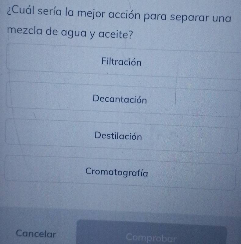 ¿Cuál sería la mejor acción para separar una
mezcla de agua y aceite?
Filtración
Decantación
Destilación
Cromatografía
Cancelar Comprobar