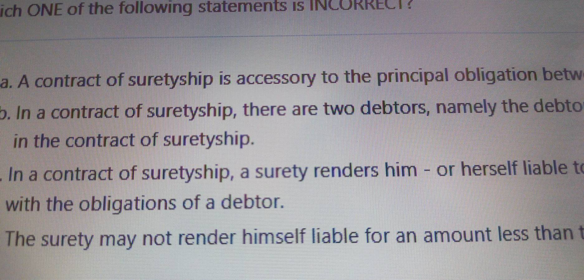 ich ONE of the following statements is INCORRECT?
a. A contract of suretyship is accessory to the principal obligation betw
b. In a contract of suretyship, there are two debtors, namely the debto
in the contract of suretyship.
In a contract of suretyship, a surety renders him - or herself liable to
with the obligations of a debtor.
The surety may not render himself liable for an amount less than t