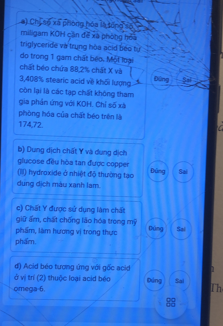 Chị số xã phòng hóa là tổng số 
miligam KOH cần đề xã phòng hỏa 
triglyceride và trung hòa acid béo tự 
do trong 1 gam chất béo. Một loại 
chất béo chứa 88, 2% chất X và
3,408% stearic acid về khối lượng 
Đứng Sai 
còn lại là các tạp chất không tham 
gia phản ứng với KOH. Chỉ số xà 
phòng hóa của chất béo trên là
174,72. 
b) Dung dịch chất Y và dung dịch 
glucose đều hòa tan được copper 
(II) hydroxide ở nhiệt độ thường tạo Đúng Sai 
dung dịch màu xanh lam. 
c) Chất Y được sử dụng làm chất 
giữ ẩm, chất chống lão hóa trong mỹ 
phẩm, làm hương vị trong thực 
Đúng Sai 
phẩm. 
d) Acid béo tương ứng với gốc acid 1 
ở vị trí (2) thuộc loại acid béo Đúng Sai 
omega-6. Th 
1o