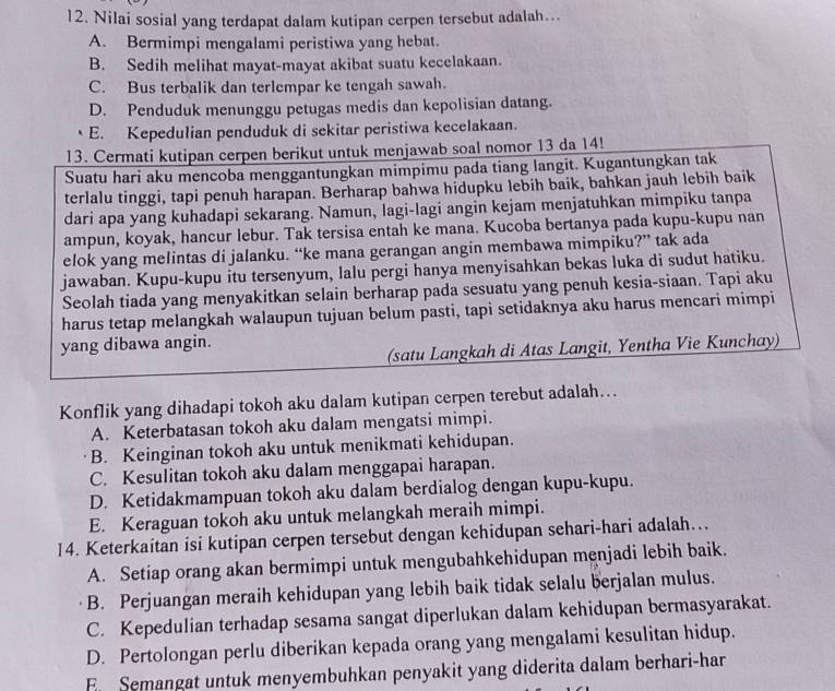 Nilai sosial yang terdapat dalam kutipan cerpen tersebut adalah...
A. Bermimpi mengalami peristiwa yang hebat.
B. Sedih melihat mayat-mayat akibat suatu kecelakaan.
C. Bus terbalik dan terlempar ke tengah sawah.
D. Penduduk menunggu petugas medis dan kepolisian datang.
E. Kepedulian penduduk di sekitar peristiwa kecelakaan.
13. Cermati kutipan cerpen berikut untuk menjawab soal nomor 13 da 14!
Suatu hari aku mencoba menggantungkan mimpimu pada tiang langit. Kugantungkan tak
terlalu tinggi, tapi penuh harapan. Berharap bahwa hidupku lebih baik, bahkan jauh lebih baik
dari apa yang kuhadapi sekarang. Namun, lagi-lagi angin kejam menjatuhkan mimpiku tanpa
ampun, koyak, hancur lebur. Tak tersisa entah ke mana. Kucoba bertanya pada kupu-kupu nan
elok yang melintas di jalanku. “ke mana gerangan angin membawa mimpiku?” tak ada
jawaban. Kupu-kupu itu tersenyum, lalu pergi hanya menyisahkan bekas luka di sudut hatiku.
Seolah tiada yang menyakitkan selain berharap pada sesuatu yang penuh kesia-siaan. Tapi aku
harus tetap melangkah walaupun tujuan belum pasti, tapi setidaknya aku harus mencari mimpi
yang dibawa angin.
(satu Langkah di Atas Langit, Yentha Vie Kunchay)
Konflik yang dihadapi tokoh aku dalam kutipan cerpen terebut adalah...
A. Keterbatasan tokoh aku dalam mengatsi mimpi.
B. Keinginan tokoh aku untuk menikmati kehidupan.
C. Kesulitan tokoh aku dalam menggapai harapan.
D. Ketidakmampuan tokoh aku dalam berdialog dengan kupu-kupu.
E. Keraguan tokoh aku untuk melangkah meraih mimpi.
14. Keterkaitan isi kutipan cerpen tersebut dengan kehidupan sehari-hari adalah…..
A. Setiap orang akan bermimpi untuk mengubahkehidupan menjadi lebih baik.
B. Perjuangan meraih kehidupan yang lebih baik tidak selalu berjalan mulus.
C. Kepedulian terhadap sesama sangat diperlukan dalam kehidupan bermasyarakat.
D. Pertolongan perlu diberikan kepada orang yang mengalami kesulitan hidup.
E. Semangat untuk menyembuhkan penyakit yang diderita dalam berhari-har