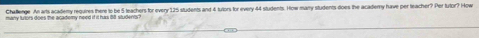 Challenge. An arts academy requires there to be 5 teachers for every 125 students and 4 tuors for every 44 students. How many students does the academy have per teacher? Per tutor? How
