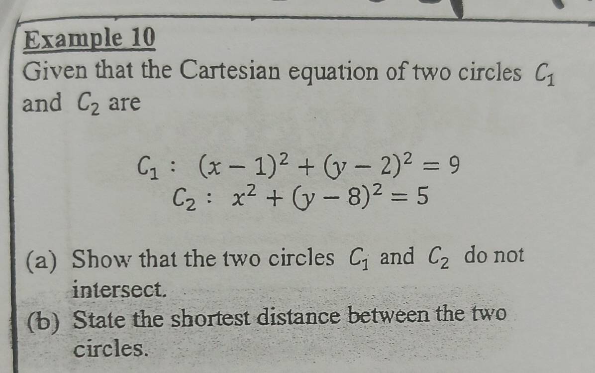 Example 10 
Given that the Cartesian equation of two circles C_1
and C_2 are
C_1:(x-1)^2+(y-2)^2=9
C_2:x^2+(y-8)^2=5
(a) Show that the two circles C_1 and C_2 do not 
intersect. 
(b) State the shortest distance between the two 
circles.