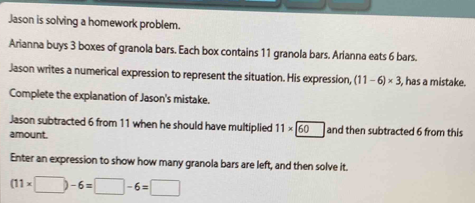 Jason is solving a homework problem. 
Arianna buys 3 boxes of granola bars. Each box contains 11 granola bars. Arianna eats 6 bars. 
Jason writes a numerical expression to represent the situation. His expression, (11-6)* 3 , has a mistake. 
Complete the explanation of Jason's mistake. 
Jason subtracted 6 from 11 when he should have multiplied 11* 60 and then subtracted 6 from this 
amount. 
Enter an expression to show how many granola bars are left, and then solve it.
(11* □ )-6=□ -6=□