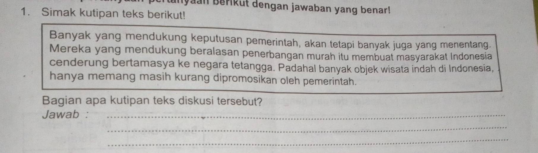 Iyaan Berikut dengan jawaban yang benar! 
1. Simak kutipan teks berikut! 
Banyak yang mendukung keputusan pemerintah, akan tetapi banyak juga yang menentang. 
Mereka yang mendukung beralasan penerbangan murah itu membuat masyarakat Indonesia 
cenderung bertamasya ke negara tetangga. Padahal banyak objek wisata indah di Indonesia, 
hanya memang masih kurang dipromosikan oleh pemerintah. 
Bagian apa kutipan teks diskusi tersebut? 
Jawab :_ 
_ 
_