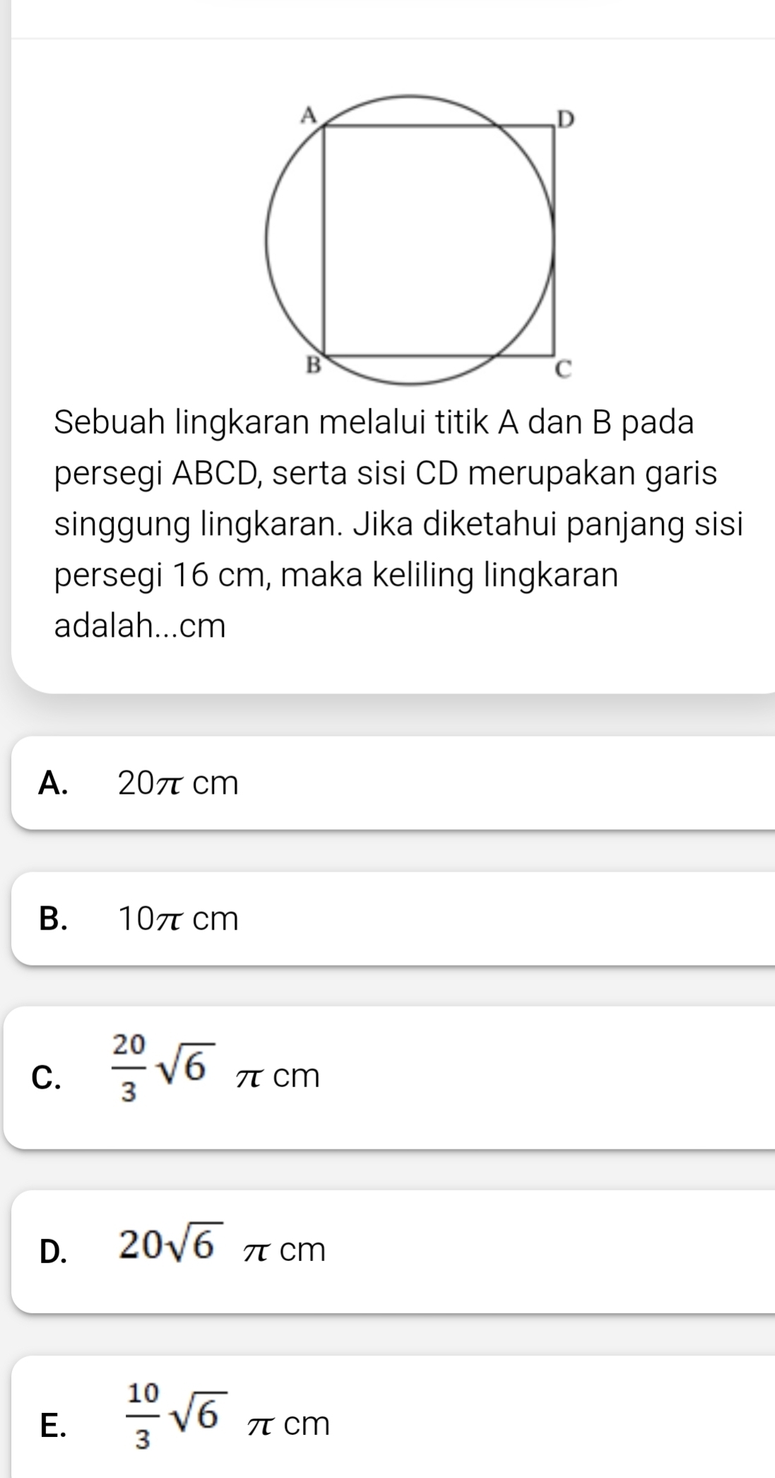 Sebuah lingkaran melalui titik A dan B pada
persegi ABCD, serta sisi CD merupakan garis
singgung lingkaran. Jika diketahui panjang sisi
persegi 16 cm, maka keliling lingkaran
adalah... cm
A. 20π cm
B. 10π cm
C.  20/3 sqrt(6) π cm
D. 20sqrt(6)π cm
E.  10/3 sqrt(6)π cm