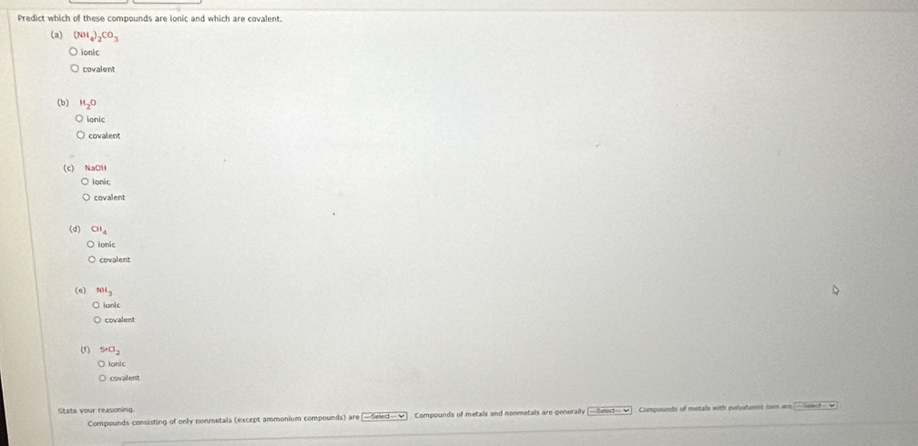 Predict which of these compounds are ionic and which are covalent. 
(a) (NH_4)_2CO_3
ionic 
covalent 
(b) H_2O
ionic 
covalent 
(c) NaOH 
ionic 
covalent 
(d) CH_4
ionic 
covalent 
(e) NH_3
) iank 
) covalent 
(f) S'O_2
tonic 
covalent 
State your reasoning. 
Compounds consisting of only nonmetals (except ammonium compounds) are —Select—▼] Compounds of metals and nonmetals are generally -Select- = Compounds of metals with polvatumic ions aro |- Swt- =
