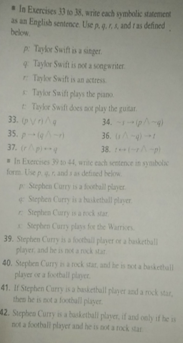 # In Exercises 33 to 38, write each symbolic statement 
as an English sentence. Use p, q, r, s, and t as defined 
below. 
p: Taylor Swift is a singer. 
q: Taylor Swift is not a songwriter. 
r Taylor Swift is an actress. 
s: Taylor Swift plays the piano. 
t: Taylor Swift does not play the guitar. 
33. (pvee r)wedge q 34. sim sto (pwedge sim q)
35. pto (qwedge sim r) 36. (swedge -q)to t
37, (rwedge p)rightarrow q 38.  rightarrow (sim rwedge sim p)
# In Exercises 39 to 44, write each sentence in symbolic 
form. Use p. q, r, and s as defined below. 
p: Stephen Curry is a football player. 
q: Stephen Curry is a basketball player. 
Stephen Curry is a rock star. 
x Stephen Curry plays for the Warriors. 
39. Stephen Curry is a football player or a basketball 
player, and he is not a rock star. 
40. Stephen Curry is a rock star, and he is not a basketball 
player or a football player. 
41. If Stephen Curry is a basketball player and a rock star, 
then he is not a football player. 
42. Stephen Curry is a basketball player, if and only if he is 
not a football player and he is not a rock star.