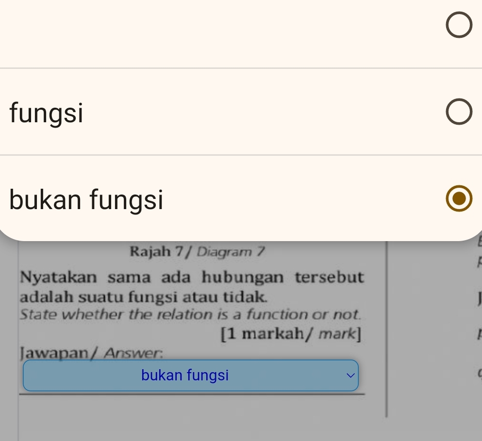 fungsi 
bukan fungsi 
Rajah 7 / Diagram 7 
Nyatakan sama ada hubungan tersebut 
adalah suatu fungsi atau tidak. 
State whether the relation is a function or not. 
[1 markah/ mark] 
Jawapan / Answer: 
bukan fungsi