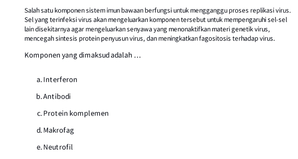 Salah satu komponen sistem imun bawaan berfungsi untuk mengganggu proses replikasi virus.
Sel yang terinfeksi virus akan mengeluarkan komponen tersebut untuk mempengaruhi sel-sel
lain disekitarnya agar mengeluarkan senyawa yang menonaktifkan materi genetik virus,
mencegah sintesis protein penyusun virus, dan meningkatkan fagositosis terhadap virus.
Komponen yang dimaksud adalah ...
a.Interferon
b. Antibodi
c. Protein komplemen
d. Makrofag
e. Neutrofil