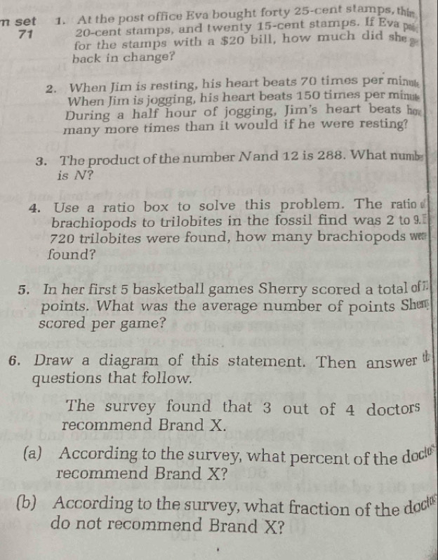 set 1. At the post office Eva bought forty 25-cent stamps, thi 
71 20-cent stamps, and twenty 15-cent stamps. If Eva p 
for the stamps with a $20 bill, how much did she 
back in change? 
2. When Jim is resting, his heart beats 70 times per min
When Jim is jogging, his heart beats 150 times per min
During a half hour of jogging, Jim's heart beats ho 
many more times than it would if he were resting? 
3. The product of the number Nand 12 is 288. What numb 
is N? 
4. Use a ratio box to solve this problem. The ratio 
brachiopods to trilobites in the fossil find was 2 to 9.[
720 trilobites were found, how many brachiopods w 
found? 
5. In her first 5 basketball games Sherry scored a total of 
points. What was the average number of points Sh 
scored per game? 
6. Draw a diagram of this statement. Then answer 
questions that follow. 
The survey found that 3 out of 4 doctors 
recommend Brand X. 
(a) According to the survey, what percent of the doc 
recommend Brand X? 
(b) According to the survey, what fraction of the dod 
do not recommend Brand X?