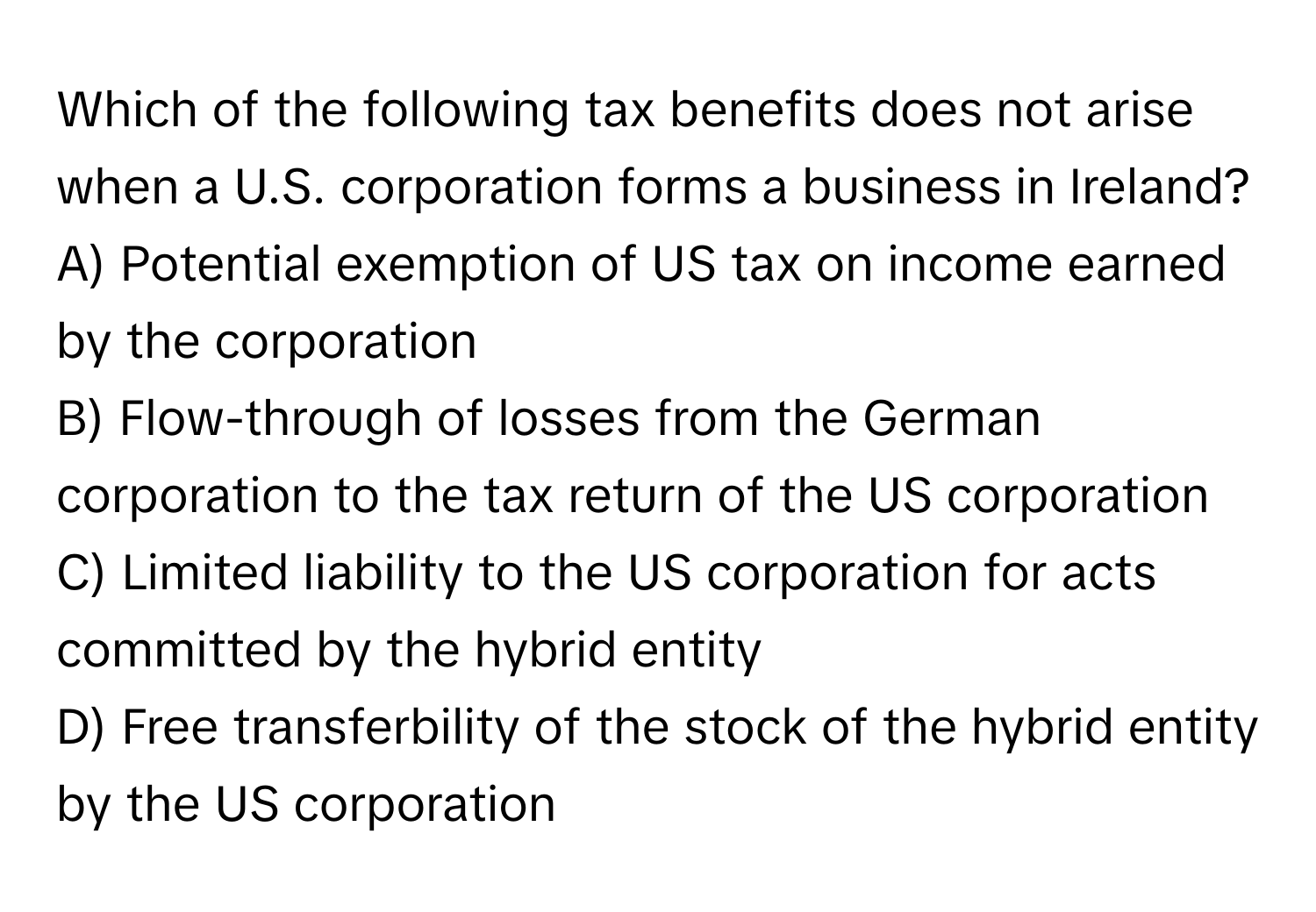 Which of the following tax benefits does not arise when a U.S. corporation forms a business in Ireland? 

A) Potential exemption of US tax on income earned by the corporation
B) Flow-through of losses from the German corporation to the tax return of the US corporation
C) Limited liability to the US corporation for acts committed by the hybrid entity
D) Free transferbility of the stock of the hybrid entity by the US corporation