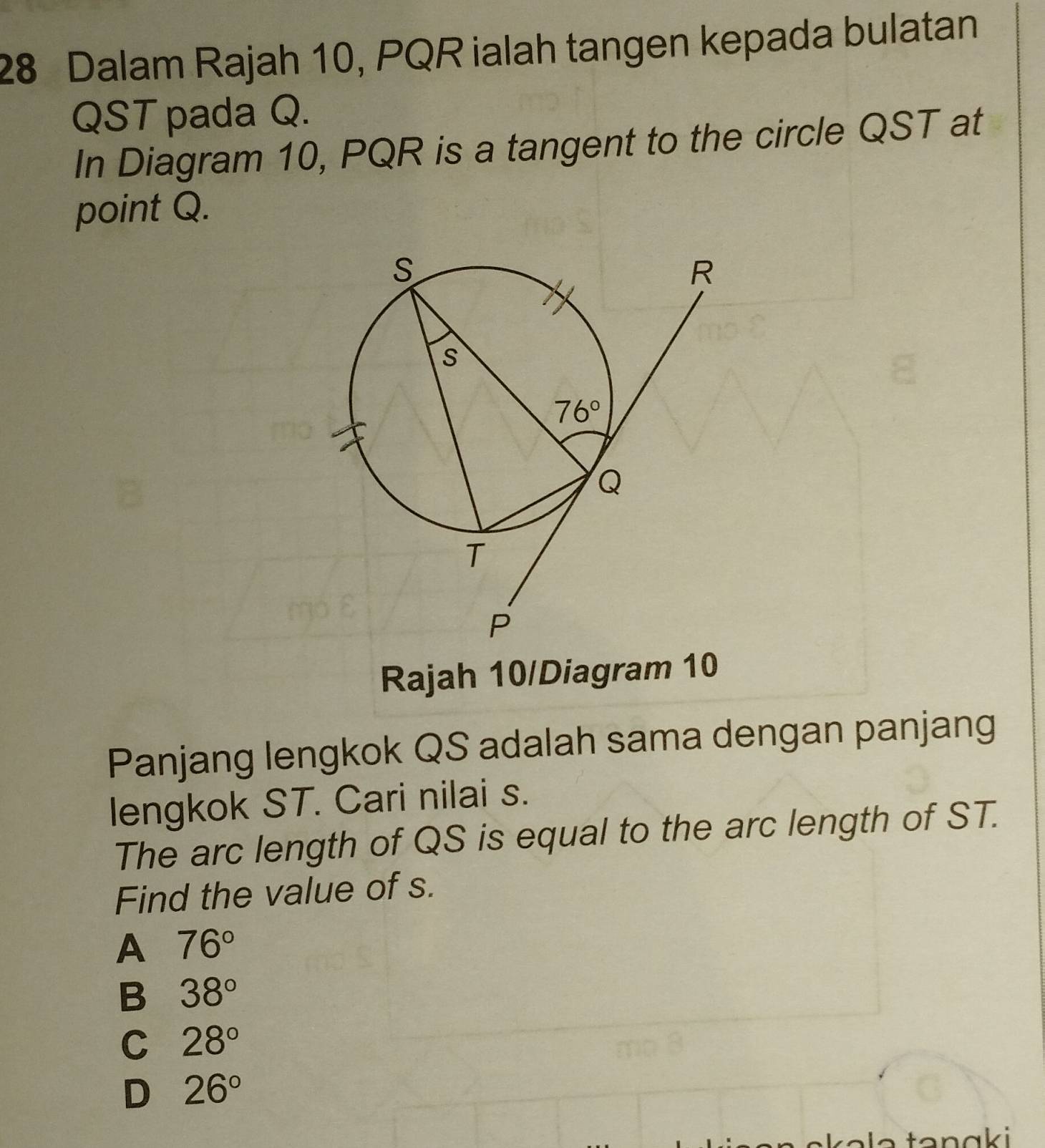 Dalam Rajah 10, PQR ialah tangen kepada bulatan
QST pada Q.
In Diagram 10, PQR is a tangent to the circle QST at
point Q.
Rajah 10/Diagram 10
Panjang lengkok QS adalah sama dengan panjang
lengkok ST. Cari nilai s.
The arc length of QS is equal to the arc length of ST.
Find the value of s.
A 76°
B 38°
C 28°
D 26°
a  e   ta n a ki