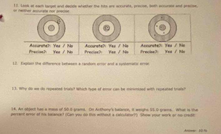 Look at each target and decide whether the hits are accurate, precise, both accurate and precise, 
or neither accurate nor precise. 
Accurate?: Yes / No 
Precise?: Yes / No 
12. Explain the difference between a random error and a systematic error. 
13. Why do we do repeated trials? Which type of error can be minimized with repeated trials? 
14. An object has a mass of 50.0 grams. On Anthony's balance, it weighs 55.0 grams. What is the 
percent error of his balance? (Can you do this without a calculator?) Show your work or no credit: 
Answer: 10.%