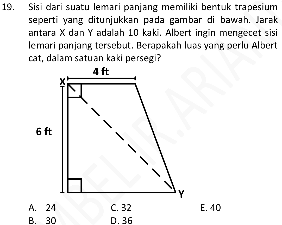 Sisi dari suatu lemari panjang memiliki bentuk trapesium
seperti yang ditunjukkan pada gambar di bawah. Jarak
antara X dan Y adalah 10 kaki. Albert ingin mengecet sisi
lemari panjang tersebut. Berapakah luas yang perlu Albert
cat, dalam satuan kaki persegi?
A. 24 C. 32 E. 40
B. 30 D. 36