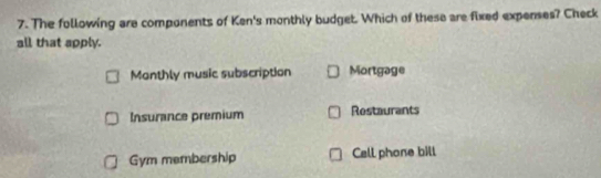 The following are components of Ken's monthly budget. Which of these are fixed expenses? Check
all that apply.
Monthly music subscription Mortgage
Insurance premium Restaurants
Gym membership Call phone bill