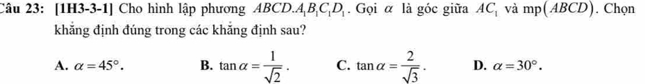 [1H3-3-1] Cho hình lập phương ABCD. A_1B_1C_1D_1. Gọi α là góc giữa AC_1 và mp(ABCD). Chọn
khẳng định đúng trong các khắng định sau?
A. alpha =45°. B. tan alpha = 1/sqrt(2) . C. tan alpha = 2/sqrt(3) . D. alpha =30°.