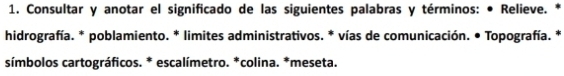 Consultar y anotar el significado de las siguientes palabras y términos: • Relieve. * 
hidrografía. * poblamiento. * limites administrativos. * vías de comunicación. • Topografía. * 
símbolos cartográficos. * escalímetro. *colina. *meseta.