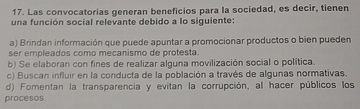 Las convocatorias generan beneficios para la sociedad, es decir, tienen
una función social relevante debido a lo siguiente:
a) Brindan información que puede apuntar a promocionar productos o bien pueden
ser empleados como mecanismo de protesta.
b) Se elaboran con fines de realizar alguna movilización social o política.
c) Buscan influir en la conducta de la población a través de algunas normativas.
d) Fomentan la transparencia y evitan la corrupción, al hacer públicos los
procesos.