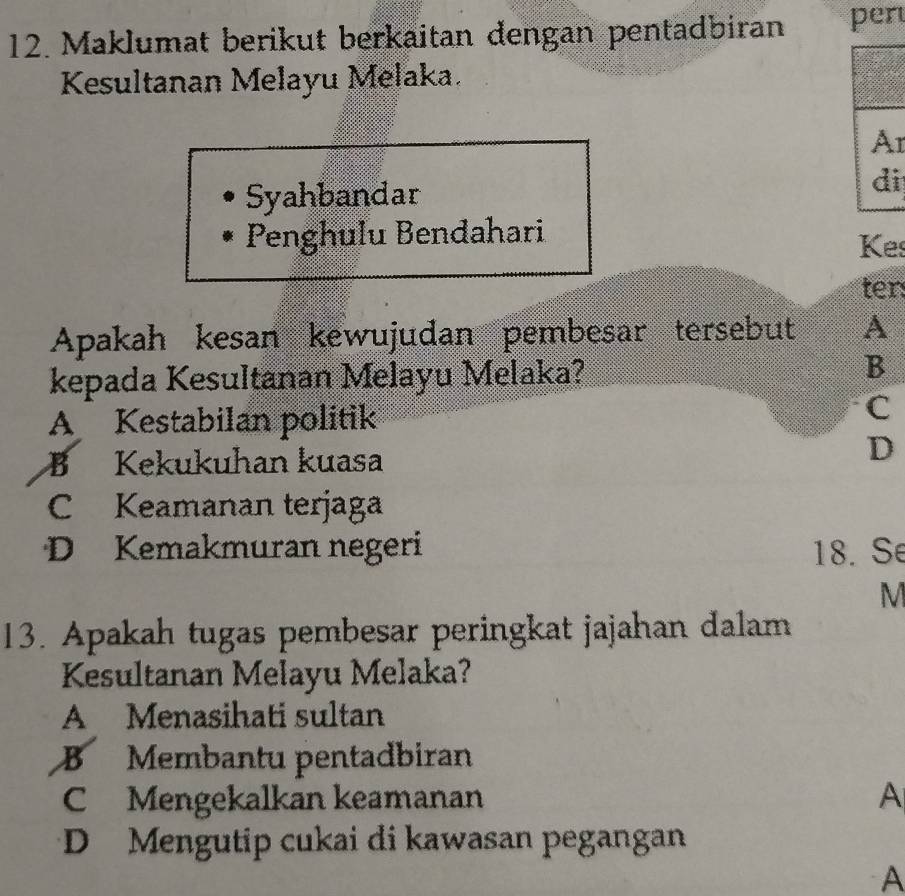 Maklumat berikut berkaitan dengan pentadbiran per
Kesultanan Melayu Melaka.
r
Syahbandar i
Penghulu Bendahari
Kes
ter:
Apakah kesan kewujudan pembesar tersebut A
kepada Kesultanan Melayu Melaka?
B
A Kestabilan politik
C
B Kekukuhan kuasa
D
C Keamanan terjaga
D Kemakmuran negeri 18. Se
M
13. Apakah tugas pembesar peringkat jajahan dalam
Kesultanan Melayu Melaka?
A Menasihati sultan
B Membantu pentadbiran
C Mengekalkan keamanan A
D Mengutip cukai di kawasan pegangan
A