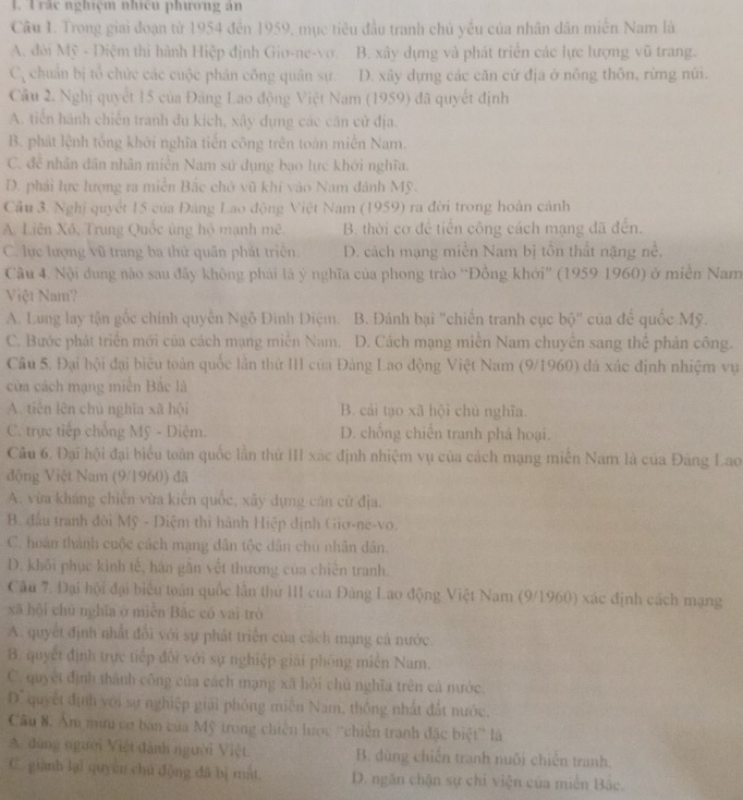 Trắc nghiệm nhicu phương ăn
Câu I. Trong giai đoạn từ 1954 đến 1959, mục tiêu đầu tranh chủ yều của nhân dân miễn Nam là
A. đời Mỹ - Diệm thi hành Hiệp định Gio-ne-vơ. B. xây dựng và phát triển các lực lượng vũ trang.
C_3 chuân bị tổ chức các cuộc phản công quân sự. D. xây dựng các căn cử địa ở nông thôn, rừng nũi.
Câu 2. Nghị quyết 15 của Đăng Lao động Việt Nam (1959) đã quyết định
A. tiến hành chiến tranh du kích, xây dựng các căn cử địa.
B. phát lệnh tổng khởi nghĩa tiến công trên toàn miền Nam.
C. đề nhân dân nhân miễn Nam sử dụng bạo lực khởi nghĩa.
D. phải lực lượng ra miễn Bắc chở vũ khí vào Nam đánh Mỹ.
Cầu 3. Nghị quyết 15 của Đảng Lao động Việt Nam (1959) ra đời trong hoàn cảnh
A. Liên Xô, Trung Quốc ủng hộ mạnh mê B. thời cơ để tiền công cách mạng đã đến.
C. lực lượng vũ trang ba thử quân phát triện D. cách mạng miễn Nam bị tồn thất nặng nề,
Câu 4. Nội dung nào sau đây không phải là ý nghĩa của phong trào “Đồng khởi” (1959 1960) ở miền Nam
Việt Nam?
A. Lung lay tận gốc chính quyễn Ngô Đình Điệm. B. Đánh bại "chiến tranh cục bộ' của để quốc Mỹ.
C. Bước phát triển mới của cách mạng miền Nam. D. Cách mạng miền Nam chuyên sang thể phản công.
Câu 5. Đại hội đại biểu toàn quốc lần thứ III của Đảng Lao động Việt Nam (9/1960) đá xác định nhiệm vụ
của cách mạng miền Bắc là
A. tiên lên chủ nghĩa xã hội B. cái tạo xã hội chủ nghĩa.
C. trực tiếp chống Mỹ - Diệm. D. chồng chiến tranh phá hoại.
Câu 6, Đại hội đại biểu toàn quốc lần thử III xác định nhiệm vụ của cách mạng miễn Nam là của Đăng Lao
động Việt Nam (9/1960) đã
A. vừa kháng chiến vừa kiến quốc, xãy dựng căn cử địa.
B. đầu tranh đôi Mỹ - Diệm thi hành Hiệp định Giơ-ne-vo.
C. hoán thành cuộc cách mạng dân tộc dân chu nhân dân.
D. khối phục kinh tế, hàn gần vết thương của chiến tranh.
Câu 7. Đại hội đại biểu toàn quốc lân thứ III của Đảng Lao động Việt Nam (9/1960) xác định cách mạng
xã hội chủ nghĩa ở miễn Bắc có vai trò
A. quyết định nhất đổi với sự phát triển của cách mạng cả nước
B. quyết định trực tiếp đôi với sự nghiệp giải phóng miền Nam.
C. quyết định thành công của cách mạng xã hội chủ nghĩa trên cá nước.
D' quyết định với sự nghiệp giải phỏng miễn Nam, thông nhật đất nước.
Câu 8. Âm mưu cơ ban của Mỹ trong chiên lược ''chiên tranh đặc biệt'' là
A. đùng người Việt đành người Việt B. dùng chiến tranh nuôi chiến tranh.
C. giành lại quyên chú động dã bị mắt D. ngăn chặn sự chỉ viện của miên Bắc,