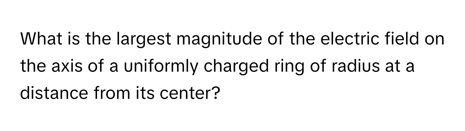 What is the largest magnitude of the electric field on the axis of a uniformly charged ring of radius at a distance from its center?