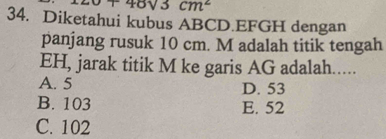 v+48sqrt(3)cm^2
34. Diketahui kubus ABCD. EFGH dengan
panjang rusuk 10 cm. M adalah titik tengah
EH, jarak titik M ke garis AG adalah.....
A. 5 D. 53
B. 103 E. 52
C. 102