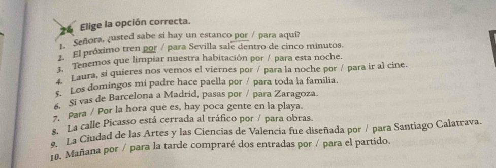 Elige la opción correcta. 
1. Señora, ¿usted sabe si hay un estanco por / para aquí? 
2. El próximo tren por / para Sevilla sale dentro de cinco minutos. 
3、 Tenemos que limpiar nuestra habitación por / para esta noche. 
4. Laura, si quieres nos vemos el viernes por / para la noche por / para ir al cine. 
5. Los domingos mi padre hace paella por / para toda la familia. 
6. Si vas de Barcelona a Madrid, pasas por / para Zaragoza. 
7. Para / Por la hora que es, hay poca gente en la playa. 
8. La calle Picasso está cerrada al tráfico por / para obras. 
9. La Ciudad de las Artes y las Ciencias de Valencia fue diseñada por / para Santiago Calatrava. 
10. Mañana por / para la tarde compraré dos entradas por / para el partido.