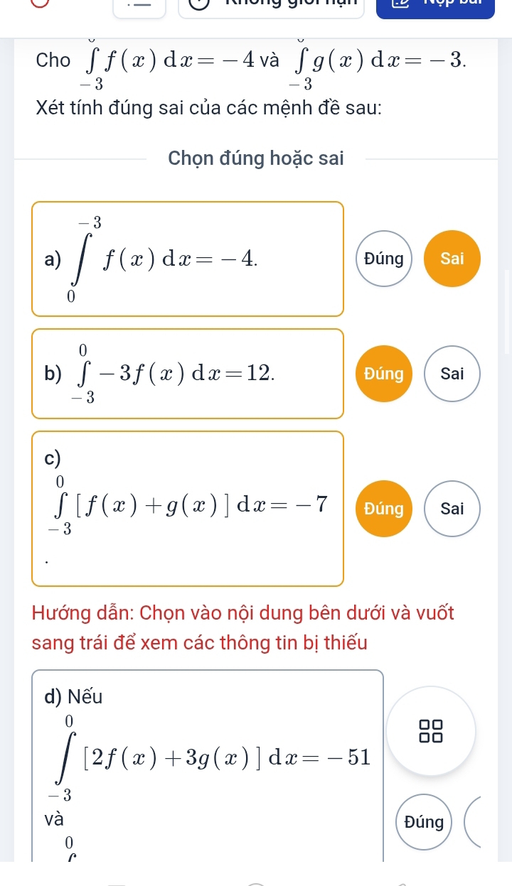 Cho ∈tlimits _-3f(x)dx=-4 và ∈tlimits _-3g(x)dx=-3. 
Xét tính đúng sai của các mệnh đề sau: 
Chọn đúng hoặc sai 
a) ∈tlimits _0^(-3)f(x)dx=-4 Đúng Sai 
b) ∈tlimits _(-3)^0-3f(x)dx=12. Đúng Sai 
c)
∈tlimits _(-3)^0[f(x)+g(x)]dx=-7 Đúng Sai 
Hướng dẫn: Chọn vào nội dung bên dưới và vuốt 
sang trái để xem các thông tin bị thiếu 
d) Nếu
∈tlimits _(-3)^0[2f(x)+3g(x)]dx=-51
u 
Đúng