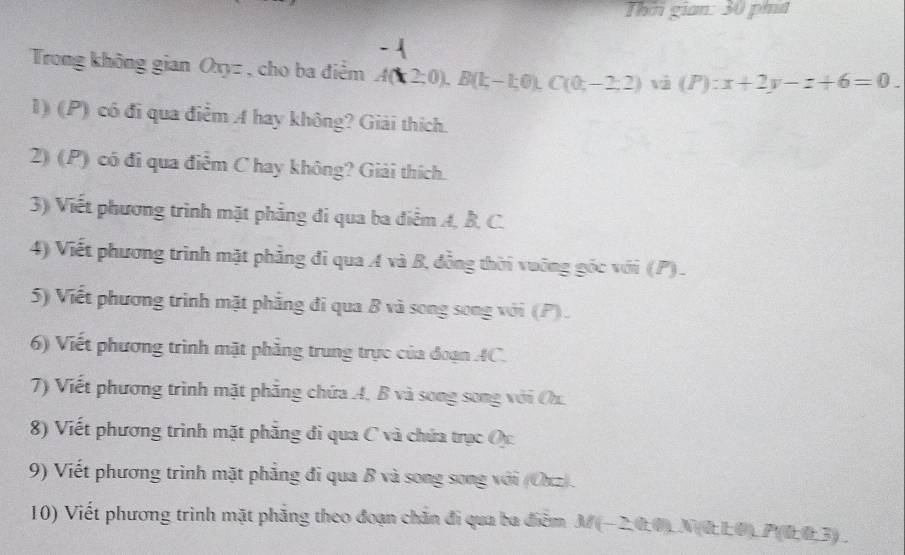 Thời gian: 30 pht 
Trong không gian Oxyz , cho ba điểm A(k2;0), B(k-1;0), C(0;-2;2) và (P):x+2y-z+6=0. 
1) (P) có đi qua điểm A hay không? Giải thích. 
2) (P) có đi qua điễm C hay không? Giải thích. 
3) Viết phương trình mặt phẳng đi qua ba điểm A, B, C. 
4) Viết phương trình mặt phẳng đi qua A và B, đồng thời vuỡng gốc với (P). 
5) Viết phương trình mặt phẳng đi qua B và song song với (P). 
6) Viết phương trình mặt phẳng trung trực của đoạn AC. 
7) Viết phương trình mặt phẳng chứa A, B và song song với Oh. 
8) Viết phương trình mặt phăng đi qua C và chứa trục Oc 
9) Viết phương trình mặt phẳng đi qua B và song song với (Oxz). 
10) Viết phương trình mặt phẳng theo đoạn chắn đi qua ba điễm M (−2,0,0) _ N (0L0) _. P((1,0,3).